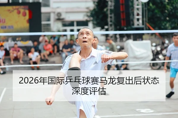 2026年国际乒乓球赛马龙复出后状态深度评估