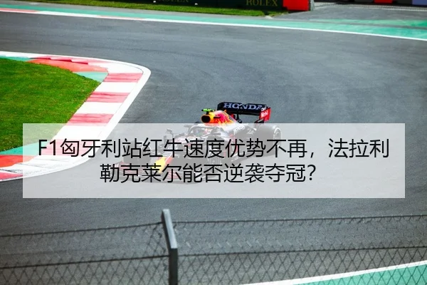 F1匈牙利站红牛速度优势不再，法拉利勒克莱尔能否逆袭夺冠？
