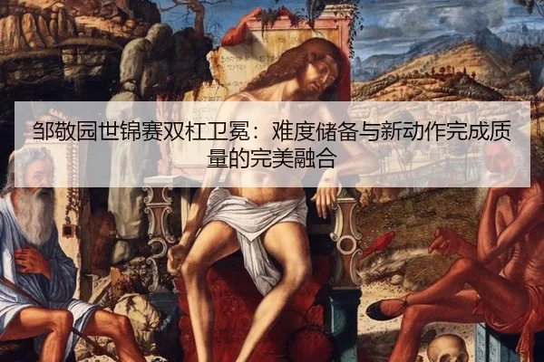 邹敬园世锦赛双杠卫冕：难度储备与新动作完成质量的完美融合