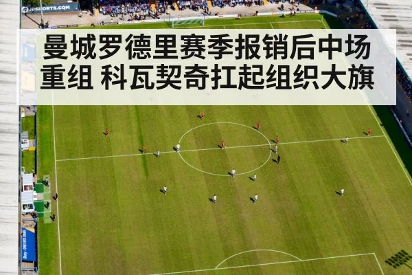 曼城罗德里赛季报销后中场重组 科瓦契奇扛起组织大旗